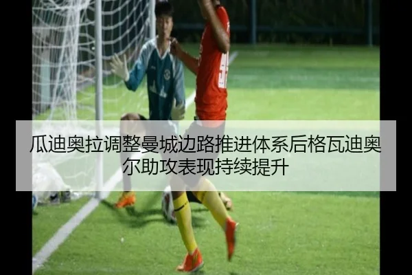 瓜迪奥拉调整曼城边路推进体系后格瓦迪奥尔助攻表现持续提升