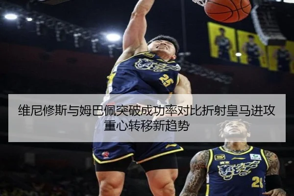 维尼修斯与姆巴佩突破成功率对比折射皇马进攻重心转移新趋势
