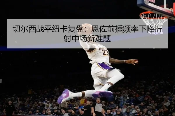 切尔西战平纽卡复盘：恩佐前插频率下降折射中场新难题